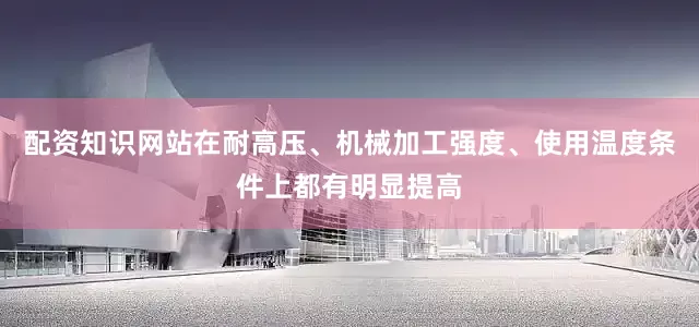 配资知识网站在耐高压、机械加工强度、使用温度条件上都有明显提高