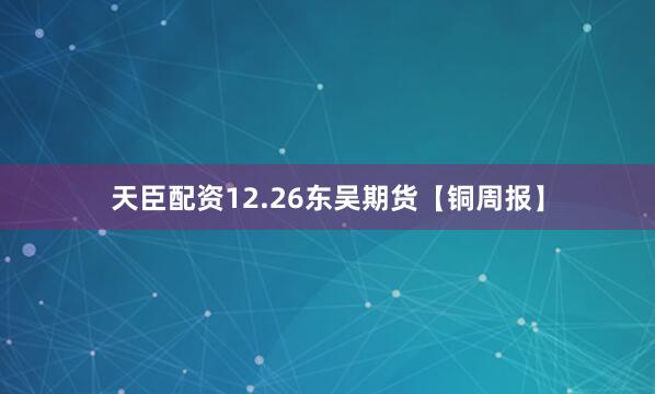 天臣配资12.26东吴期货【铜周报】