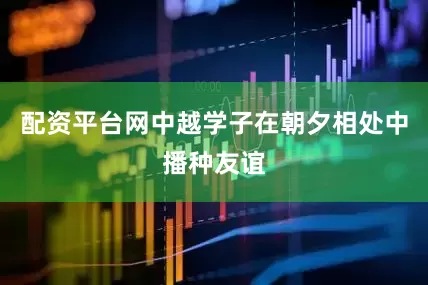 配资平台网中越学子在朝夕相处中播种友谊