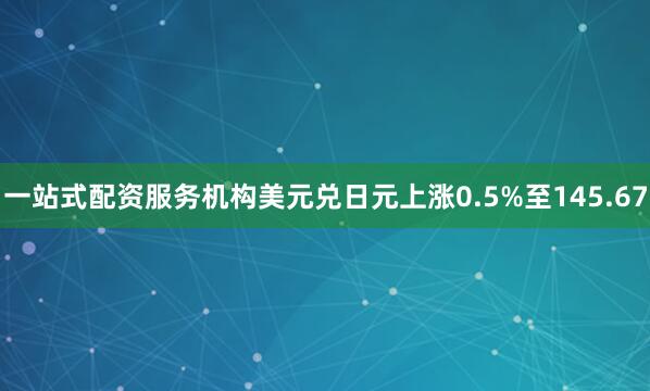 一站式配资服务机构美元兑日元上涨0.5%至145.67