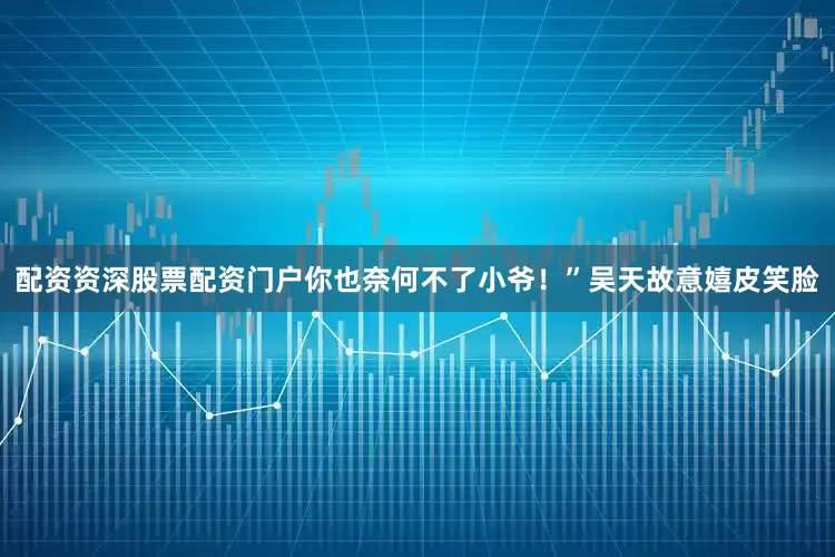 配资资深股票配资门户你也奈何不了小爷！”吴天故意嬉皮笑脸