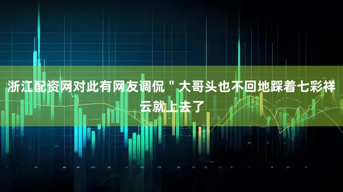 浙江配资网对此有网友调侃＂大哥头也不回地踩着七彩祥云就上去了