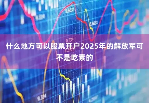 什么地方可以股票开户2025年的解放军可不是吃素的