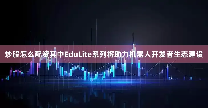 炒股怎么配资其中EduLite系列将助力机器人开发者生态建设